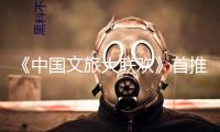 《中國文旅大聯歡》首推“國風文明篇”！端午敞開出行新體驗 
