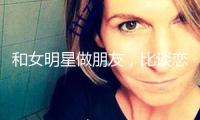 和女明星做朋友，比談戀愛爽多了 