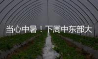 當心中暑！下周中東部大范圍高溫，局地超40℃ 